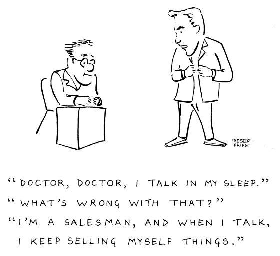 Patient in flash coat talking to doctor. P: DOCTOR, DOCTOR, I TALK IN 
MY SLEEP. D: WHAT'S WRONG WITH THAT? P: I'M A SALESMAN, AND WHEN I TALK, I 
KEEP SELLING MYSELF THINGS.